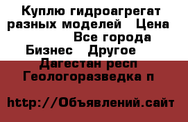 Куплю гидроагрегат разных моделей › Цена ­ 1 000 - Все города Бизнес » Другое   . Дагестан респ.,Геологоразведка п.